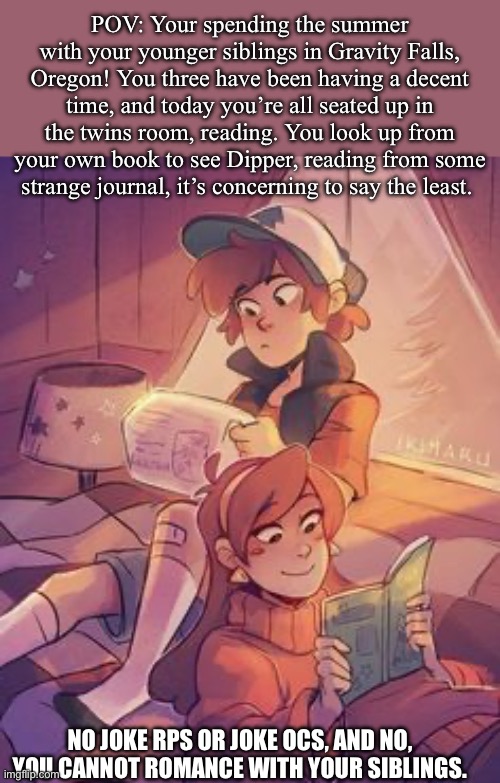 Here, let me slap you in the face with nostalgia… lovingly. (Fandoms #3) | POV: Your spending the summer with your younger siblings in Gravity Falls, Oregon! You three have been having a decent time, and today you’re all seated up in the twins room, reading. You look up from your own book to see Dipper, reading from some strange journal, it’s concerning to say the least. NO JOKE RPS OR JOKE OCS, AND NO, YOU CANNOT ROMANCE WITH YOUR SIBLINGS. | image tagged in idk | made w/ Imgflip meme maker