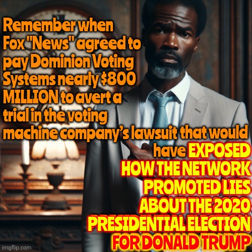 Everything Told About Donald Trump By His Network Friends Has Been Proven, By Them Themselves, To Be Brainwashing Techniques | EXPOSED
HOW THE NETWORK
PROMOTED LIES
ABOUT THE 2020

PRESIDENTIAL ELECTION

FOR DONALD TRUMP; Remember when Fox "News" agreed to pay Dominion Voting Systems nearly $800 MILLION to avert a trial in the voting machine company’s lawsuit; that would have EXPOSED HOW THE NETWORK PROMOTED LIES ABOUT THE 2020 PRESIDENTIAL ELECTION FOR DONALD TRUMP; FOR DONALD TRUMP | image tagged in man reminding us time is running out,maga,brainwashed,brainwasheddonald trump is a convicted rapist,brainwashing,memes | made w/ Imgflip meme maker