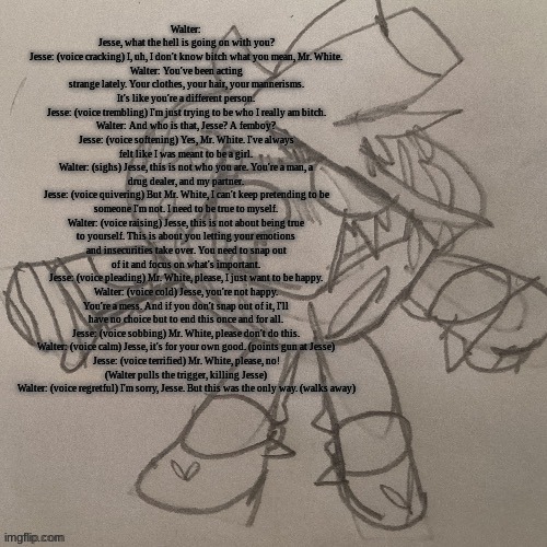 SAK strawberry temp | Walter: Jesse, what the hell is going on with you?
Jesse: (voice cracking) I, uh, I don't know bitch what you mean, Mr. White.
Walter: You've been acting strange lately. Your clothes, your hair, your mannerisms. It's like you're a different person.
Jesse: (voice trembling) I'm just trying to be who I really am bitch.
Walter: And who is that, Jesse? A femboy?
Jesse: (voice softening) Yes, Mr. White. I've always felt like I was meant to be a girl.
Walter: (sighs) Jesse, this is not who you are. You're a man, a drug dealer, and my partner.
Jesse: (voice quivering) But Mr. White, I can't keep pretending to be someone I'm not. I need to be true to myself.
Walter: (voice raising) Jesse, this is not about being true to yourself. This is about you letting your emotions and insecurities take over. You need to snap out of it and focus on what's important.
Jesse: (voice pleading) Mr. White, please, I just want to be happy.
Walter: (voice cold) Jesse, you're not happy. You're a mess. And if you don't snap out of it, I'll have no choice but to end this once and for all.
Jesse: (voice sobbing) Mr. White, please don't do this.
Walter: (voice calm) Jesse, it's for your own good. (points gun at Jesse)
Jesse: (voice terrified) Mr. White, please, no!
(Walter pulls the trigger, killing Jesse)
Walter: (voice regretful) I'm sorry, Jesse. But this was the only way. (walks away) | image tagged in sak strawberry temp | made w/ Imgflip meme maker