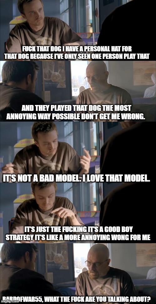 Jesse WTF are you talking about? | FUCK THAT DOG I HAVE A PERSONAL HAT FOR THAT DOG BECAUSE I’VE ONLY SEEN ONE PERSON PLAY THAT; AND THEY PLAYED THAT DOG THE MOST ANNOYING WAY POSSIBLE DON’T GET ME WRONG. IT’S NOT A BAD MODEL. I LOVE THAT MODEL. IT’S JUST THE FUCKING IT’S A GOOD BOY STRATEGY IT’S LIKE A MORE ANNOYING WONG FOR ME; BARDOFWAR55, WHAT THE FUCK ARE YOU TALKING ABOUT? | image tagged in jesse wtf are you talking about | made w/ Imgflip meme maker