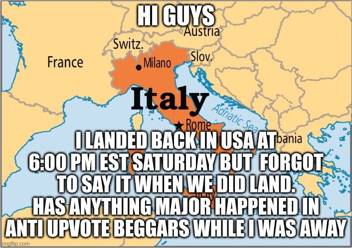 i back | HI GUYS; I LANDED BACK IN USA AT 6:00 PM EST SATURDAY BUT  FORGOT TO SAY IT WHEN WE DID LAND. HAS ANYTHING MAJOR HAPPENED IN ANTI UPVOTE BEGGARS WHILE I WAS AWAY | image tagged in italy map,italy,italymap,map,aub,oh hello there | made w/ Imgflip meme maker