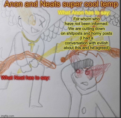 Anon and Neats super cool shared temp | For whom who have not been informed:
We are cutting down on shitposts and horny posts
(I had a conversation with evilish about this and he agreed) | image tagged in anon and neats super cool shared temp | made w/ Imgflip meme maker