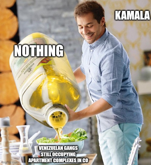 Giant olive oil | KAMALA; NOTHING; VENEZUELAN GANGS STILL OCCUPYING APARTMENT COMPLEXES IN CO | image tagged in giant olive oil,funny memes | made w/ Imgflip meme maker