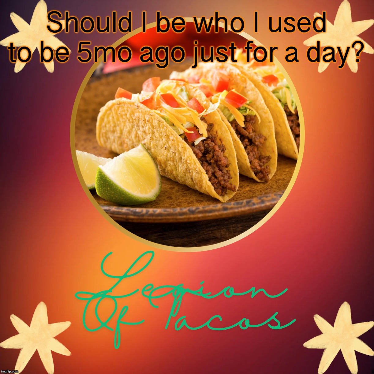 Legion Of Tacos by OwU | Should I be who I used to be 5mo ago just for a day? | image tagged in say no/ignore | made w/ Imgflip meme maker