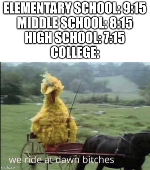 It's one a'clock in the f_cking morning. What do you mean I'm late? | ELEMENTARY SCHOOL: 9:15
MIDDLE SCHOOL: 8:15
HIGH SCHOOL: 7:15
COLLEGE: | image tagged in we ride at dawn bitches,school,big bird,waking up | made w/ Imgflip meme maker