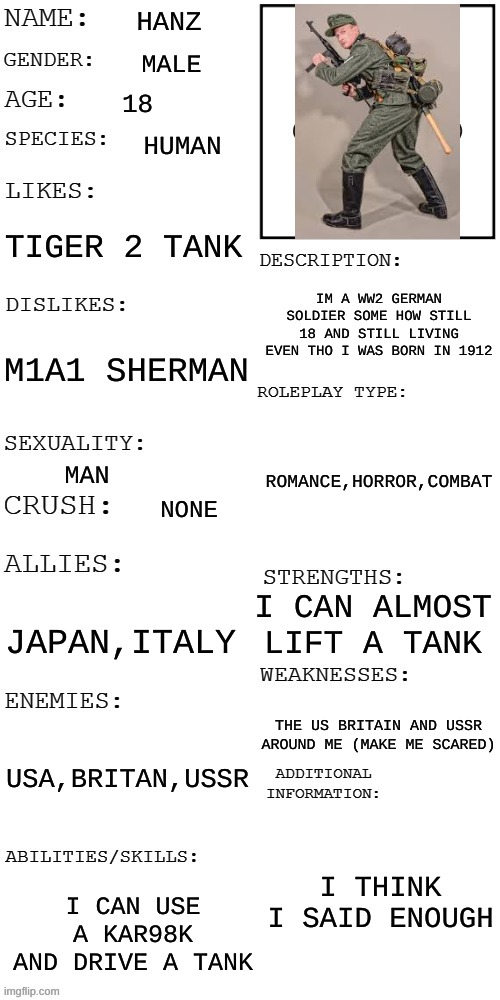 that's my OC | HANZ; MALE; 18; HUMAN; TIGER 2 TANK; IM A WW2 GERMAN SOLDIER SOME HOW STILL 18 AND STILL LIVING EVEN THO I WAS BORN IN 1912; M1A1 SHERMAN; ROMANCE,HORROR,COMBAT; MAN; NONE; I CAN ALMOST LIFT A TANK; JAPAN,ITALY; THE US BRITAIN AND USSR AROUND ME (MAKE ME SCARED); USA,BRITAN,USSR; I THINK I SAID ENOUGH; I CAN USE A KAR98K AND DRIVE A TANK | image tagged in updated roleplay oc showcase | made w/ Imgflip meme maker