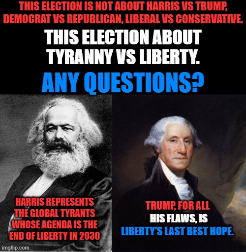 Freedom is something you never hear anyone on the left talk about, unless it is promoting tyranny. | THIS ELECTION IS NOT ABOUT HARRIS VS TRUMP, DEMOCRAT VS REPUBLICAN, LIBERAL VS CONSERVATIVE. THIS ELECTION ABOUT
TYRANNY VS LIBERTY. ANY QUESTIONS? HARRIS REPRESENTS THE GLOBAL TYRANTS WHOSE AGENDA IS THE END OF LIBERTY IN 2030; TRUMP, FOR ALL HIS FLAWS, IS LIBERTY'S LAST BEST HOPE. HIS FLAWS, IS; LIBERTY'S LAST BEST HOPE. | image tagged in its the same old thing as 1776,we have less freedom now than in 1776,freedom is more precious than life | made w/ Imgflip meme maker