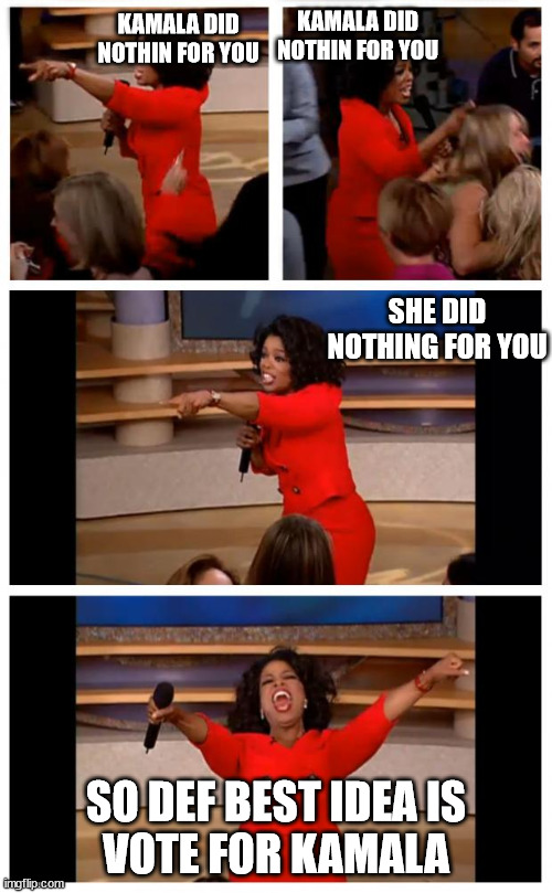 YEA, BEST IDEA,  I Mean  Oprah said it right? | KAMALA DID NOTHIN FOR YOU; KAMALA DID NOTHIN FOR YOU; SHE DID NOTHING FOR YOU; SO DEF BEST IDEA IS


VOTE FOR KAMALA | image tagged in memes,oprah you get a car everybody gets a car,oprah,kamala,vote,nope | made w/ Imgflip meme maker