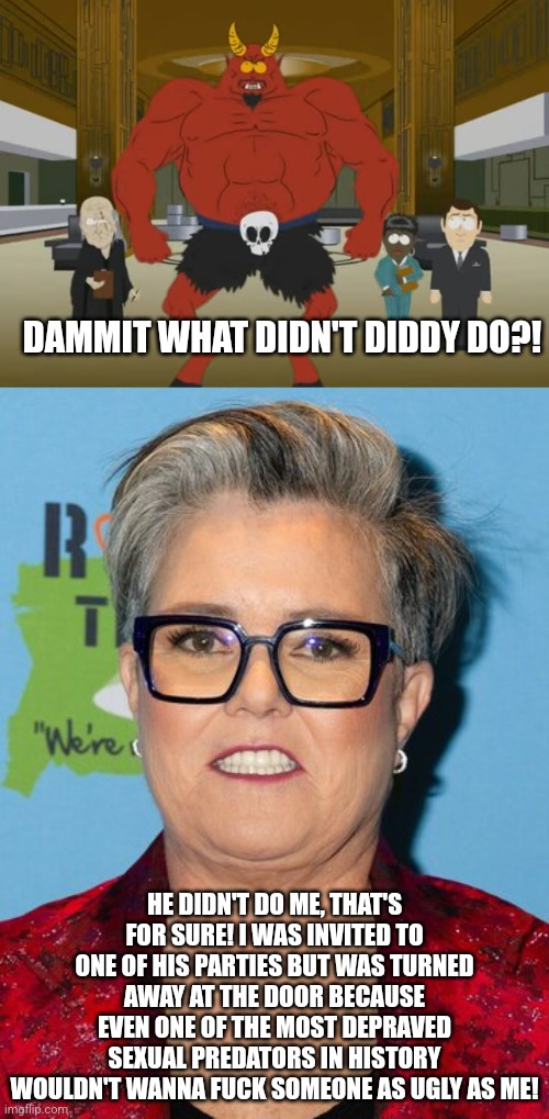 Rosie O'Donnell was invited to a P. Diddy party but was turned away at the door for a very obvious reason | DAMMIT WHAT DIDN'T DIDDY DO?! HE DIDN'T DO ME, THAT'S FOR SURE! I WAS INVITED TO ONE OF HIS PARTIES BUT WAS TURNED AWAY AT THE DOOR BECAUSE EVEN ONE OF THE MOST DEPRAVED SEXUAL PREDATORS IN HISTORY WOULDN'T WANNA FUCK SOMEONE AS UGLY AS ME! | image tagged in p diddy,rosie o'donnell,hollywood,dark humor,south park,satan | made w/ Imgflip meme maker