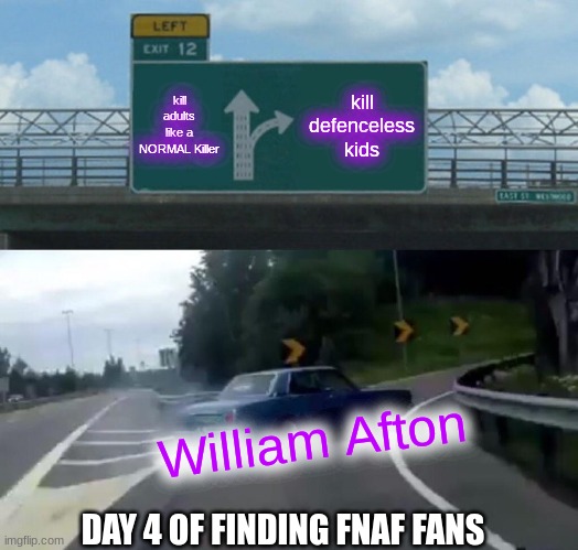 Left Exit 12 Off Ramp Meme | kill adults like a NORMAL Killer; kill defenceless kids; William Afton; DAY 4 OF FINDING FNAF FANS | image tagged in memes,left exit 12 off ramp | made w/ Imgflip meme maker