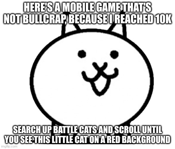 Battle Cats Basic Cat | HERE'S A MOBILE GAME THAT'S NOT BULLCRAP, BECAUSE I REACHED 10K; SEARCH UP BATTLE CATS AND SCROLL UNTIL YOU SEE THIS LITTLE CAT ON A RED BACKGROUND | image tagged in battle cats basic cat | made w/ Imgflip meme maker