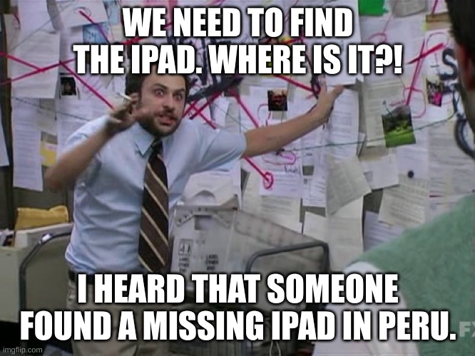 The iPad Has Been Found XI | WE NEED TO FIND THE IPAD. WHERE IS IT?! I HEARD THAT SOMEONE FOUND A MISSING IPAD IN PERU. | image tagged in charlie conspiracy always sunny in philidelphia | made w/ Imgflip meme maker