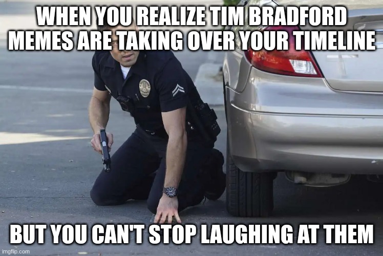 tim Bradford | WHEN YOU REALIZE TIM BRADFORD MEMES ARE TAKING OVER YOUR TIMELINE; BUT YOU CAN'T STOP LAUGHING AT THEM | image tagged in tim bradford | made w/ Imgflip meme maker