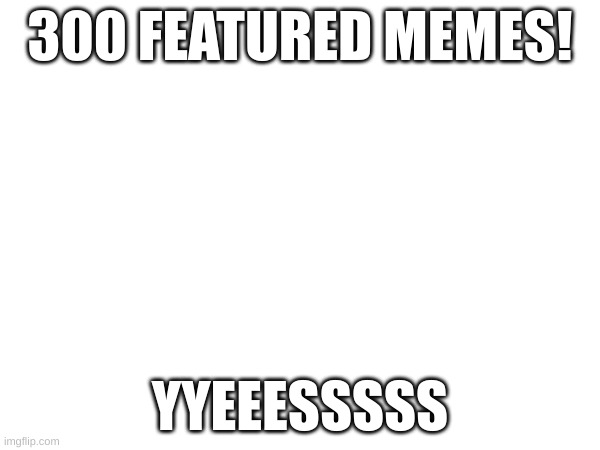 300 Featured Memes | 300 FEATURED MEMES! YYEEESSSSS | image tagged in memes,imgflip,yay,this is a very good milestone,this is where i'd put my trophy if i had one,hooray to me | made w/ Imgflip meme maker