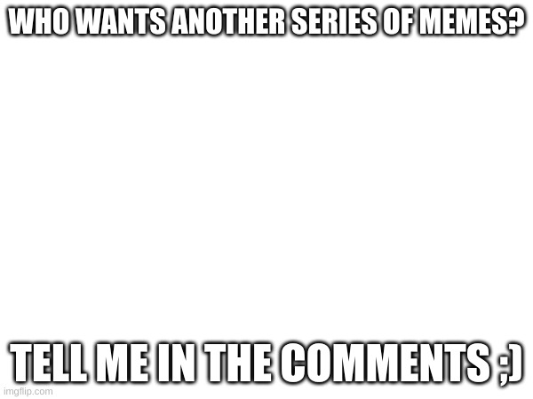 PLEASE COMMENT | WHO WANTS ANOTHER SERIES OF MEMES? TELL ME IN THE COMMENTS ;) | image tagged in please,comment,i need feedback,so do it,and help me,you know the rules and so do i | made w/ Imgflip meme maker