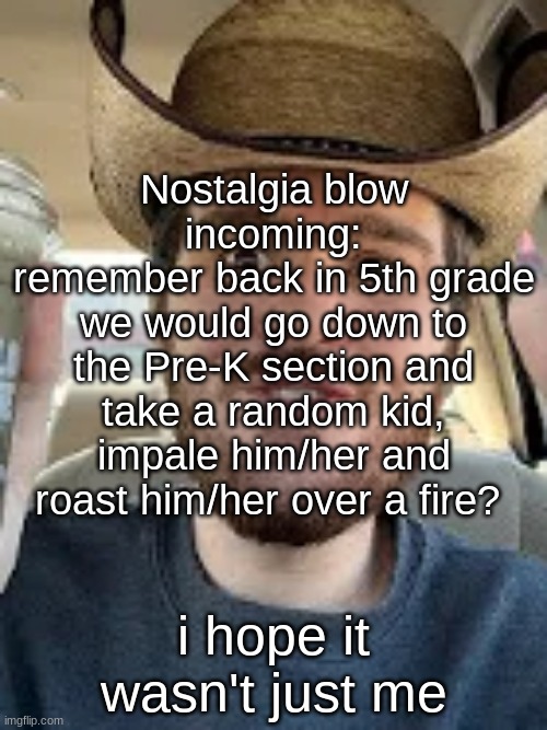 texan semi-smile | Nostalgia blow incoming:
remember back in 5th grade we would go down to the Pre-K section and take a random kid, impale him/her and roast him/her over a fire? i hope it wasn't just me | image tagged in texan semi-smile | made w/ Imgflip meme maker