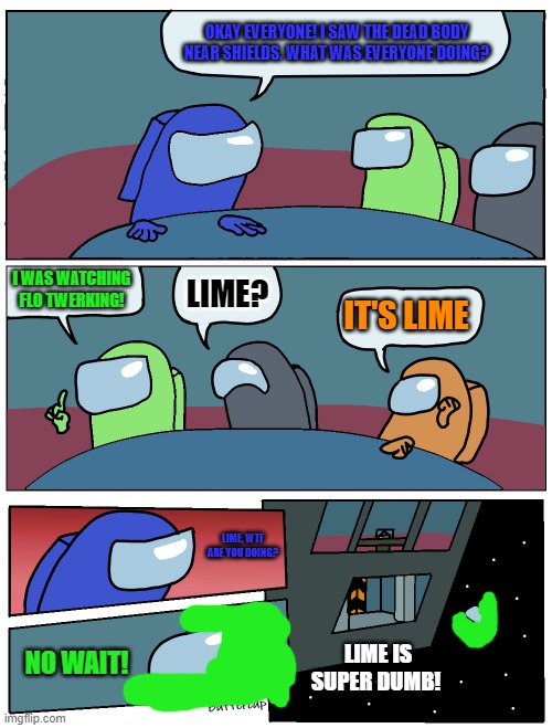 Lime! | OKAY EVERYONE! I SAW THE DEAD BODY NEAR SHIELDS. WHAT WAS EVERYONE DOING? I WAS WATCHING FLO TWERKING! LIME? IT'S LIME; LIME, WTF ARE YOU DOING? LIME IS SUPER DUMB! NO WAIT! | image tagged in among us meeting | made w/ Imgflip meme maker