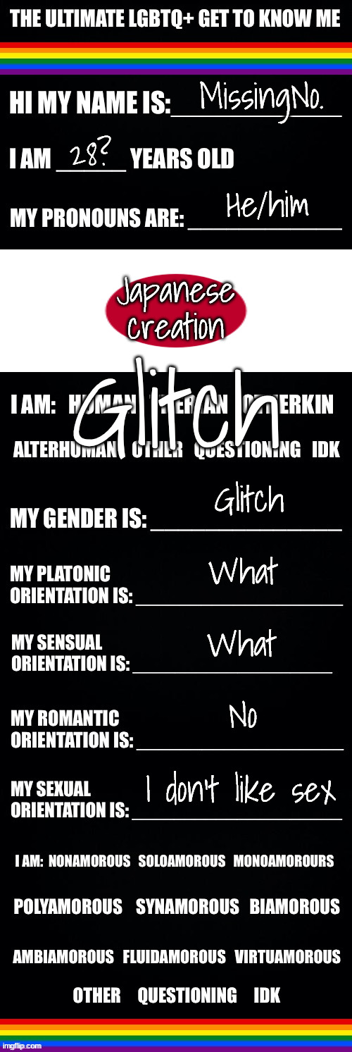 The ultimate LGBTQ+ get to know me | MissingNo. 28? Japanese creation; He/him; Glitch; Glitch; What; What; No; I don't like sex | image tagged in the ultimate lgbtq get to know me | made w/ Imgflip meme maker