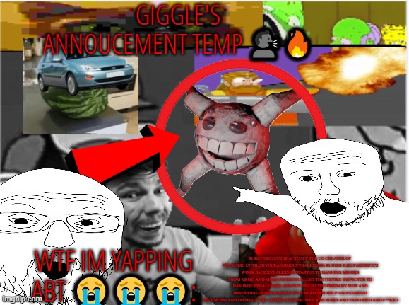 giggle's annoucement temp! | ILIKEFARDS8752 IS ACTUALY THE CO CREATOR OF THE MSMG UNTIL SKYOCEAN (IMSEXYBALLS2000) RUINED ILIKEFARTS8752'S WORK. IMSEXYBALLS2000 STARTED TO BANNING MINORS FROM MSMG AND SIGMAPETER34 CALLED THE TESTILE INSPECTOR TO BAN IMSEXYBALLS2000 AND PUT HIM TO THE PISSBABY SUIT AND IMSEXYBALLS2000 STARTED TO SCREAM FOR HELP AND STARTED DECEACING AND DIED CUZ THE ATOMIC,RADIOACTIVE AHH BOMB AND EXPLODED AND F**KED | image tagged in giggle's annoucement temp | made w/ Imgflip meme maker