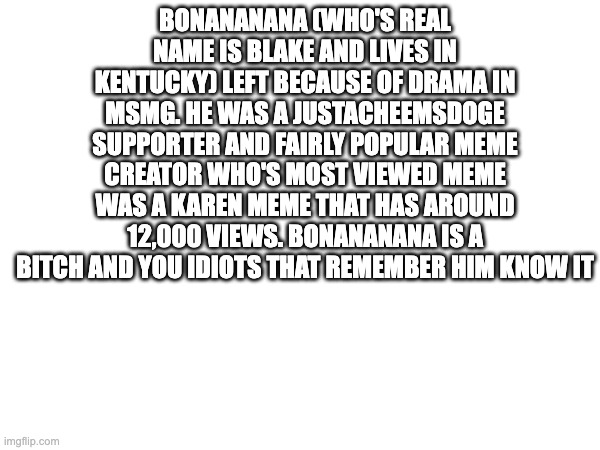 efreg | BONANANANA (WHO'S REAL NAME IS BLAKE AND LIVES IN KENTUCKY) LEFT BECAUSE OF DRAMA IN MSMG. HE WAS A JUSTACHEEMSDOGE SUPPORTER AND FAIRLY POPULAR MEME CREATOR WHO'S MOST VIEWED MEME WAS A KAREN MEME THAT HAS AROUND 12,000 VIEWS. BONANANANA IS A BITCH AND YOU IDIOTS THAT REMEMBER HIM KNOW IT | image tagged in rizz | made w/ Imgflip meme maker