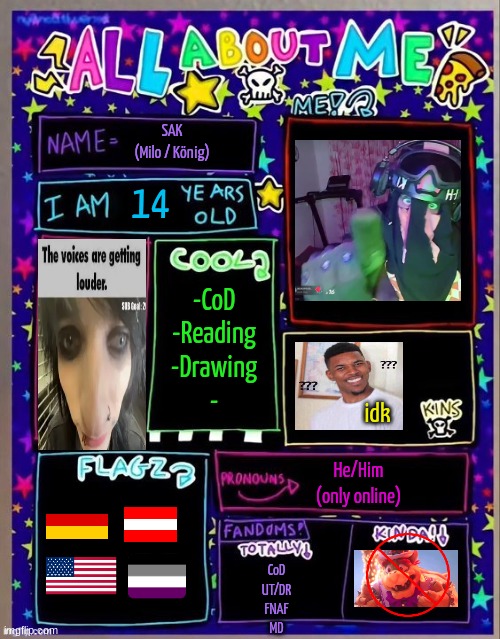 All about me! (Og temp by Jade) | SAK
(Milo / König); 14; -CoD
-Reading
-Drawing
-; idk; He/Him
(only online); CoD
UT/DR
FNAF
MD | image tagged in all about me og temp by jade | made w/ Imgflip meme maker