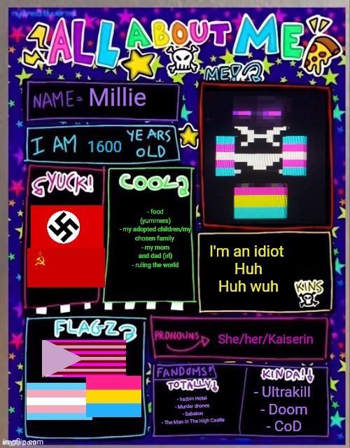 All about me! (Og temp by Jade) | Millie; 1600; - food (yummers)
- my adopted children/my chosen family 
- my mom and dad (irl)
- ruling the world; I'm an idiot 
Huh
Huh wuh; She/her/Kaiserin; - hazbin Hotel 
- Murder drones 
- Sabaton 
- The Man In The High Castle; - Ultrakill 
- Doom
- CoD | image tagged in all about me og temp by jade | made w/ Imgflip meme maker