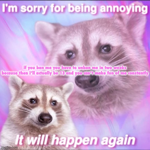 sorry for being annoying | if you ban me you have to unban me in two weeks

because then i’ll actually be 13 and you can’t make fun of me constantly | image tagged in sorry for being annoying | made w/ Imgflip meme maker