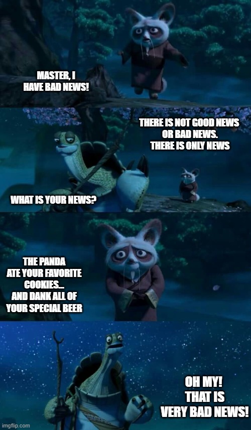 Bad News | MASTER, I HAVE BAD NEWS! THERE IS NOT GOOD NEWS 
OR BAD NEWS.
THERE IS ONLY NEWS; WHAT IS YOUR NEWS? THE PANDA ATE YOUR FAVORITE  COOKIES... 
AND DANK ALL OF YOUR SPECIAL BEER; OH MY!  THAT IS VERY BAD NEWS! | image tagged in shifu bad news | made w/ Imgflip meme maker