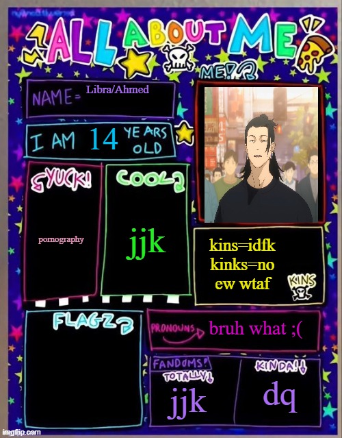 All about me! (Og temp by Jade) | Libra/Ahmed; 14; jjk; pornography; kins=idfk
kinks=no ew wtaf; bruh what ;(; jjk; dq | image tagged in all about me og temp by jade | made w/ Imgflip meme maker