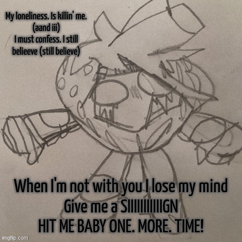 I love this song too sm. It started playing and I was like YOOOOOO IT'S BEEN AWHILE SPEARS. I'M SINGING THIS FR! | My loneliness. Is killin' me.
(aand iii)
I must confess. I still belieeve (still believe); When I'm not with you I lose my mind
Give me a SIIIIIIIIIIIGN

HIT ME BABY ONE. MORE. TIME! | image tagged in sak strawberry temp | made w/ Imgflip meme maker