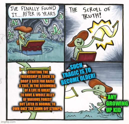 -Having a various of the green trunks. | -STARTING THE FRIENDSHIP IS SUCH TO DROP A SEED FOR RAISE A TREE. IN THE BEGINNING OF A LIFE IS GREAT TO HAVE A WHOLE ALLEY OF VARIOUS FOREST BUT LATER IS NORMAL TO OWN ONLY THE SAWN OFF STUMPS. -SUCH TRAGIC IS TO BECOME OLDER! *ANY GROWING UP KID | image tagged in memes,the scroll of truth,forest,seeds,friendship ended,new normal | made w/ Imgflip meme maker