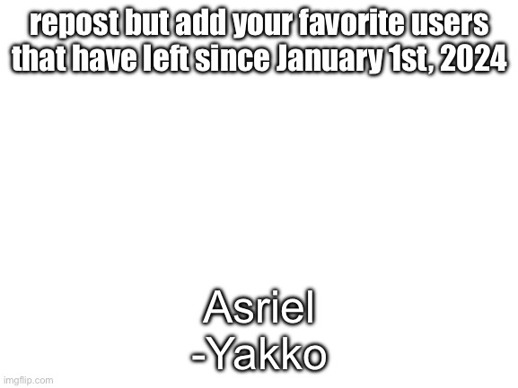 Blank White Template | repost but add your favorite users that have left since January 1st, 2024; Asriel
-Yakko | image tagged in blank white template | made w/ Imgflip meme maker