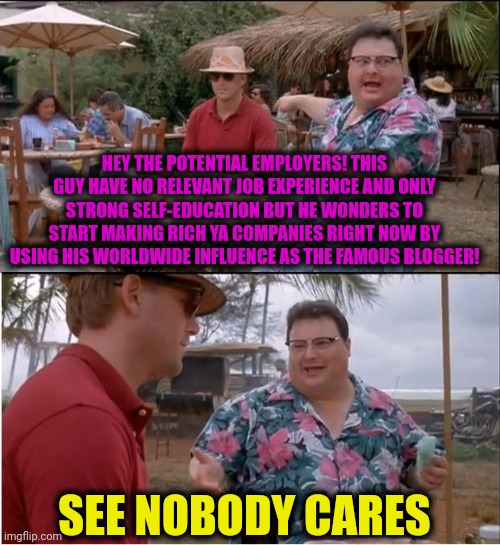 -Just all going as the old order. | HEY THE POTENTIAL EMPLOYERS! THIS GUY HAVE NO RELEVANT JOB EXPERIENCE AND ONLY STRONG SELF-EDUCATION BUT HE WONDERS TO START MAKING RICH YA COMPANIES RIGHT NOW BY USING HIS WORLDWIDE INFLUENCE AS THE FAMOUS BLOGGER! SEE NOBODY CARES | image tagged in memes,see nobody cares,blog,rich people,special education,unemployed | made w/ Imgflip meme maker