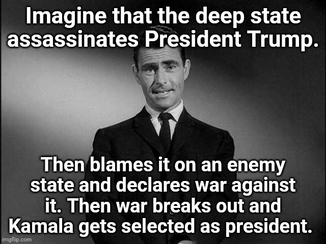 A Spoiler Alert ! | Imagine that the deep state assassinates President Trump. Then blames it on an enemy state and declares war against it. Then war breaks out and Kamala gets selected as president. | image tagged in rod serling twilight zone | made w/ Imgflip meme maker