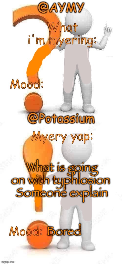 Potassium and AYMY’s UPDATED Myery template | What is going on with typhlosion 
Someone explain; Bored | image tagged in potassium and aymy s updated myery template | made w/ Imgflip meme maker