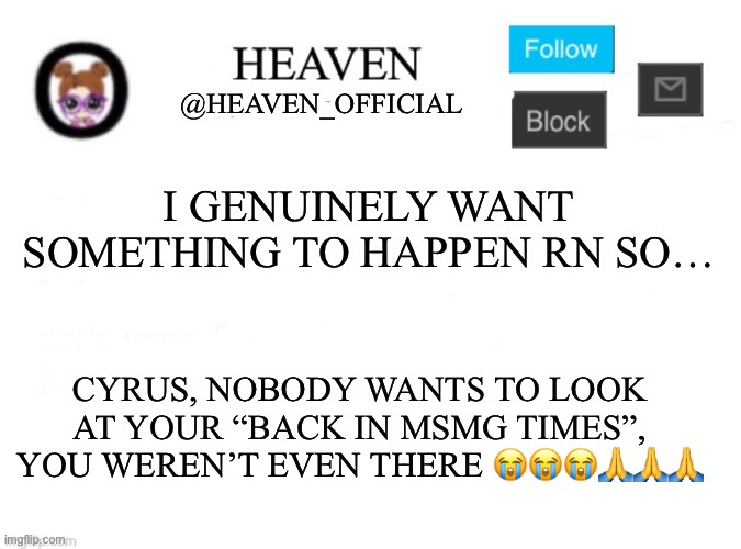 I’ve never seen you online in 2020 ;-; | I GENUINELY WANT SOMETHING TO HAPPEN RN SO…; CYRUS, NOBODY WANTS TO LOOK AT YOUR “BACK IN MSMG TIMES”, YOU WEREN’T EVEN THERE 😭😭😭🙏🙏🙏 | image tagged in heaven s template | made w/ Imgflip meme maker