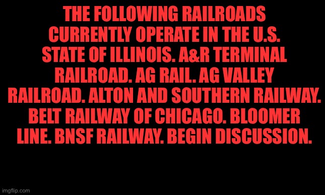 BEGIN DISCUSSION! | THE FOLLOWING RAILROADS CURRENTLY OPERATE IN THE U.S. STATE OF ILLINOIS. A&R TERMINAL RAILROAD. AG RAIL. AG VALLEY RAILROAD. ALTON AND SOUTHERN RAILWAY. BELT RAILWAY OF CHICAGO. BLOOMER LINE. BNSF RAILWAY. BEGIN DISCUSSION. | image tagged in white background | made w/ Imgflip meme maker