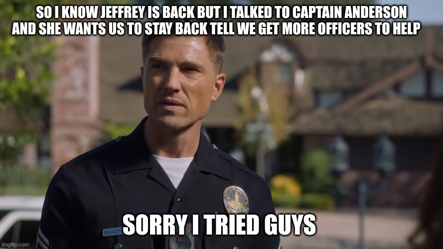 tim Bradford | SO I KNOW JEFFREY IS BACK BUT I TALKED TO CAPTAIN ANDERSON AND SHE WANTS US TO STAY BACK TELL WE GET MORE OFFICERS TO HELP; SORRY I TRIED GUYS | image tagged in tim bradford | made w/ Imgflip meme maker