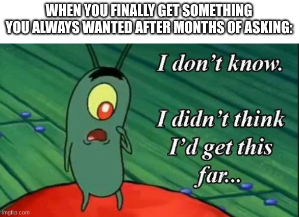 I don't know, I didn't think I'd get this far | WHEN YOU FINALLY GET SOMETHING YOU ALWAYS WANTED AFTER MONTHS OF ASKING: | image tagged in i don't know i didn't think i'd get this far | made w/ Imgflip meme maker