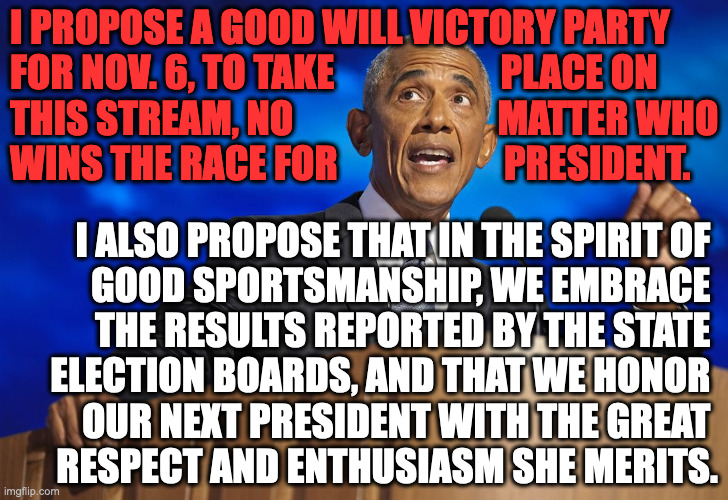 "Let's celebrate our differences and chart our course together." - Donald Trump | I PROPOSE A GOOD WILL VICTORY PARTY
FOR NOV. 6, TO TAKE                      PLACE ON
THIS STREAM, NO                           MATTER WHO
WINS THE RACE FOR                      PRESIDENT. I ALSO PROPOSE THAT IN THE SPIRIT OF 
GOOD SPORTSMANSHIP, WE EMBRACE 
THE RESULTS REPORTED BY THE STATE 
ELECTION BOARDS, AND THAT WE HONOR 
OUR NEXT PRESIDENT WITH THE GREAT 
RESPECT AND ENTHUSIASM SHE MERITS. | image tagged in memes,sweet victory | made w/ Imgflip meme maker