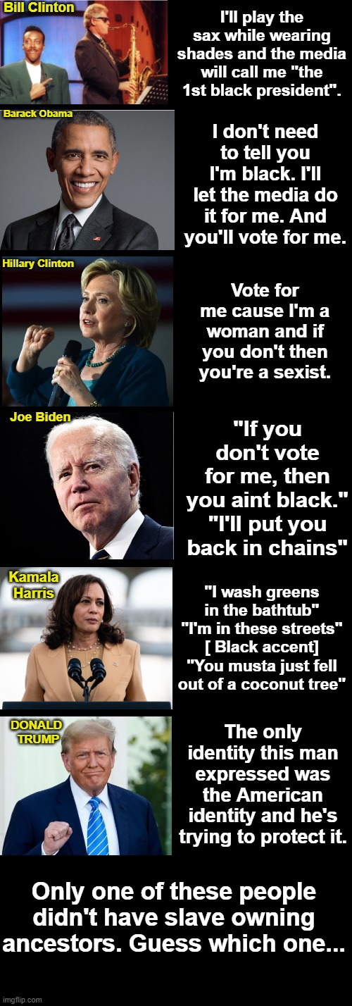 Democrats can't seem to run on anything but identity politics. | Bill Clinton; I'll play the sax while wearing shades and the media will call me "the 1st black president". I don't need to tell you I'm black. I'll let the media do it for me. And you'll vote for me. Barack Obama; Hillary Clinton; Vote for me cause I'm a woman and if you don't then you're a sexist. "If you don't vote for me, then you aint black."

"I'll put you back in chains"; Joe Biden; "I wash greens in the bathtub" "I'm in these streets" [ Black accent] "You musta just fell out of a coconut tree"; Kamala
Harris; The only identity this man expressed was the American identity and he's trying to protect it. DONALD 
TRUMP; Only one of these people didn't have slave owning ancestors. Guess which one... | image tagged in long and black 700 x 2000,trump,kamala,joe biden,identity politics,obama | made w/ Imgflip meme maker