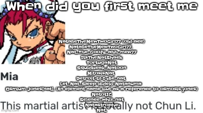 Damn I had alot of usernames. Username!!!!! | When did you first meet me; NatalieTheMewTwoGirl77 (old-acc)
NatalieTheMewTwoGirl77. 
Nat_The_Goofy_ahh_mew77
ItsTheNatShack
 TortugaNat 
Squidbeak_Natoon
MitosisNat 
Detroit-til-I-die_nat 
Let_Nat_Sleep-Hideki-Natanuma 
Osmium-Jones[nat]. (An element name but as a reference to osmosis jones)
NatotIC
Science_whiz_nat
Natastrophe
Nat. | image tagged in british chun li | made w/ Imgflip meme maker
