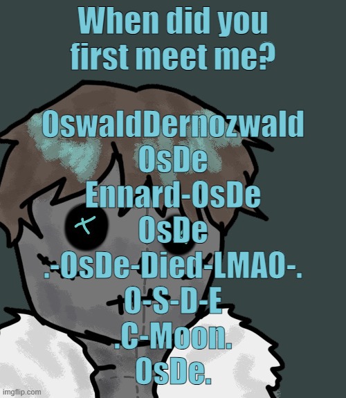 The list could be incomplete due to the fact I could've forgot most of them | When did you first meet me? OswaldDernozwald
OsDe
Ennard-OsDe
OsDe
.-OsDe-Died-LMAO-.
O-S-D-E
.C-Moon.
OsDe. | image tagged in osde plush thanks disco | made w/ Imgflip meme maker