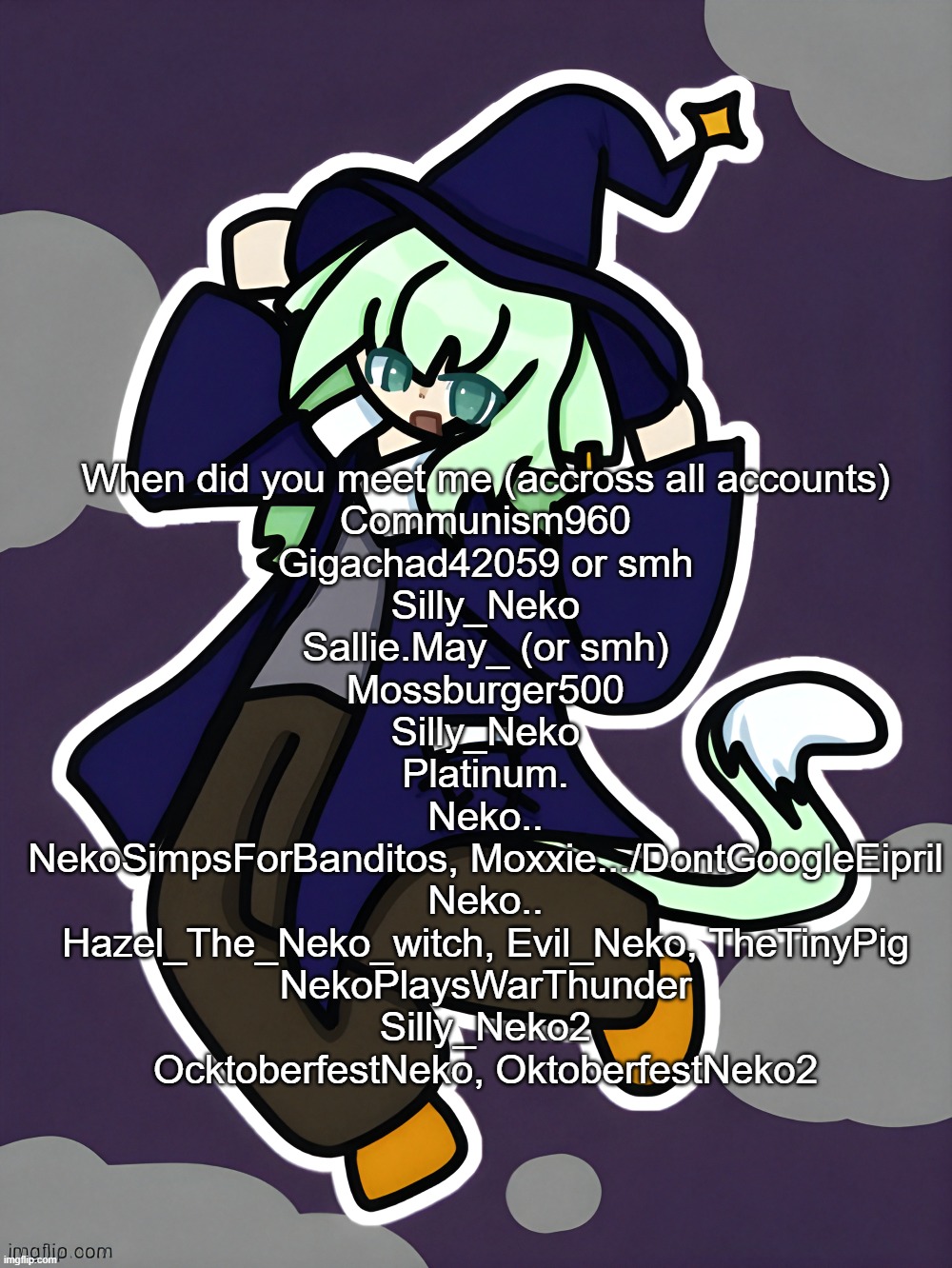 Witch Neko (drawn by Cosmo) | When did you meet me (accross all accounts)
Communism960
Gigachad42059 or smh
Silly_Neko
Sallie.May_ (or smh)
Mossburger500
Silly_Neko
Platinum.
Neko..
NekoSimpsForBanditos, Moxxie.../DontGoogleEipril
Neko..
Hazel_The_Neko_witch, Evil_Neko, TheTinyPig
NekoPlaysWarThunder
Silly_Neko2
OcktoberfestNeko, OktoberfestNeko2 | image tagged in witch neko drawn by cosmo | made w/ Imgflip meme maker