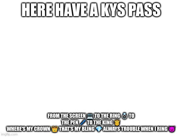HERE HAVE A KYS PASS; FROM THE SCREEN 💻 TO THE RING 💍 TO THE PEN 🖊 TO THE KING 🤴
WHERE'S MY CROWN 👑 THAT'S MY BLING 💎 ALWAYS TROUBLE WHEN I RING 😈 | made w/ Imgflip meme maker