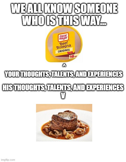 The funny thing is, I like the bologna better than the other. Lol | WE ALL KNOW SOMEONE WHO IS THIS WAY... ^
YOUR THOUGHTS, TALENTS, AND EXPERIENCES; HIS THOUGHTS, TALENTS, AND EXPERIENCES
V | image tagged in relatable,people,arrogance,stupidity | made w/ Imgflip meme maker