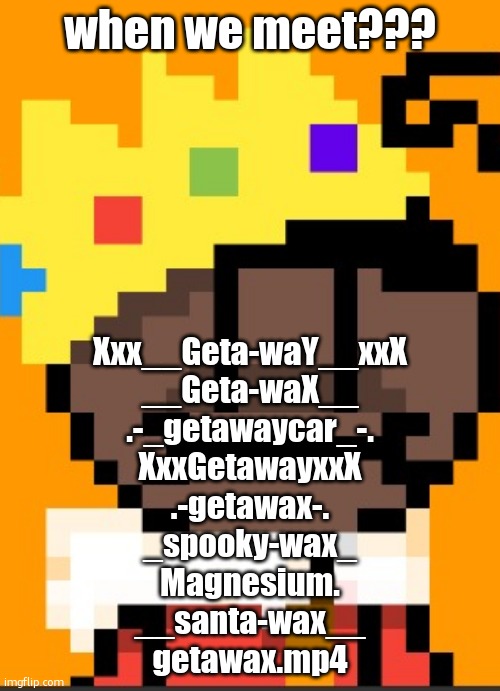 the first one very cwinge | when we meet??? Xxx__Geta-waY__xxX
__Geta-waX__
.-_getawaycar_-.
XxxGetawayxxX
.-getawax-.
_spooky-wax_
Magnesium.
__santa-wax__
getawax.mp4 | image tagged in getawax mp4 | made w/ Imgflip meme maker