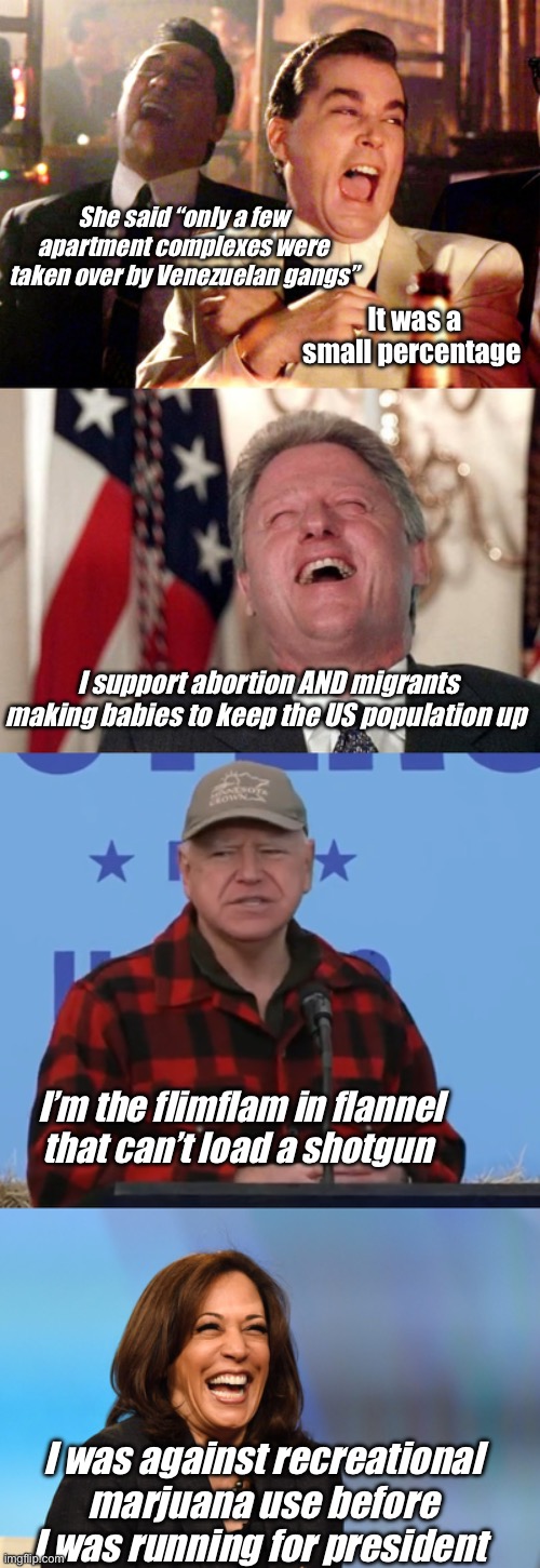 Politics is politics | She said “only a few apartment complexes were taken over by Venezuelan gangs”; It was a small percentage; I support abortion AND migrants making babies to keep the US population up; I’m the flimflam in flannel that can’t load a shotgun; I was against recreational marjuana use before I was running for president | image tagged in memes,good fellas hilarious,bill clinton laughing economy fix czar adviser hillary neolibera,kamala harris laughing,politics lol | made w/ Imgflip meme maker