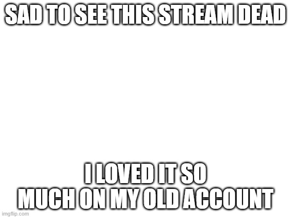 SAD TO SEE THIS STREAM DEAD; I LOVED IT SO MUCH ON MY OLD ACCOUNT | made w/ Imgflip meme maker