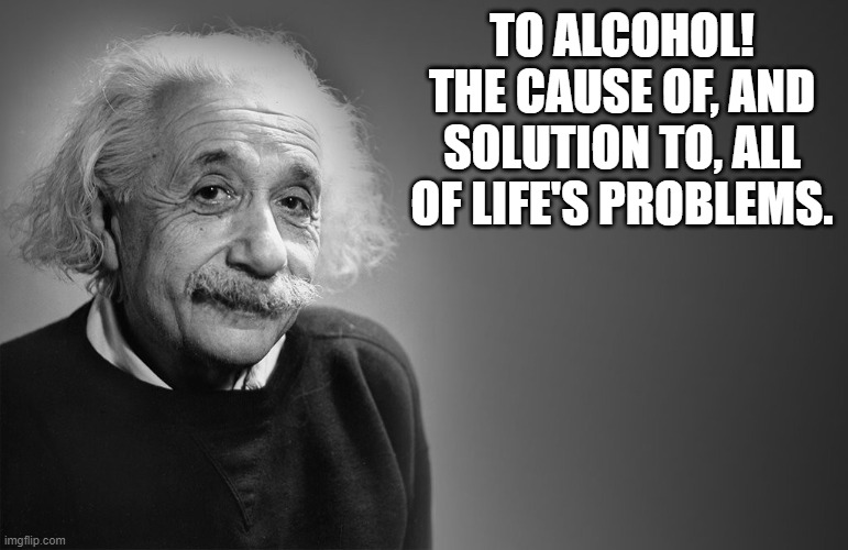 albert einstein quotes | TO ALCOHOL! THE CAUSE OF, AND SOLUTION TO, ALL OF LIFE'S PROBLEMS. | image tagged in albert einstein quotes | made w/ Imgflip meme maker